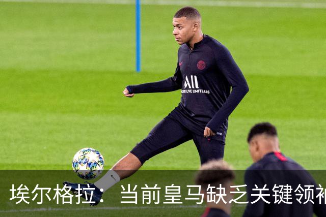 埃尔格拉：当前皇马缺乏关键领袖，内部自负情绪猖獗